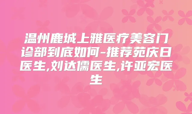 温州鹿城上雅医疗美容门诊部到底如何-推荐苑庆日医生,刘达儒医生,许亚宏医生