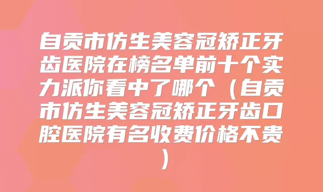自贡市仿生美容冠矫正牙齿医院在榜名单前十个实力派你看中了哪个（自贡市仿生美容冠矫正牙齿口腔医院有名收费价格不贵）