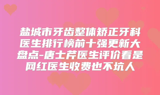 盐城市牙齿整体矫正牙科医生排行榜前十强更新大盘点-唐士芹医生评价看是网红医生收费也不坑人