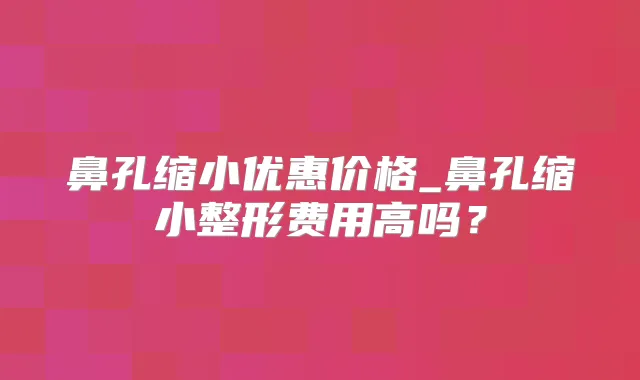 鼻孔缩小优惠价格_鼻孔缩小整形费用高吗？