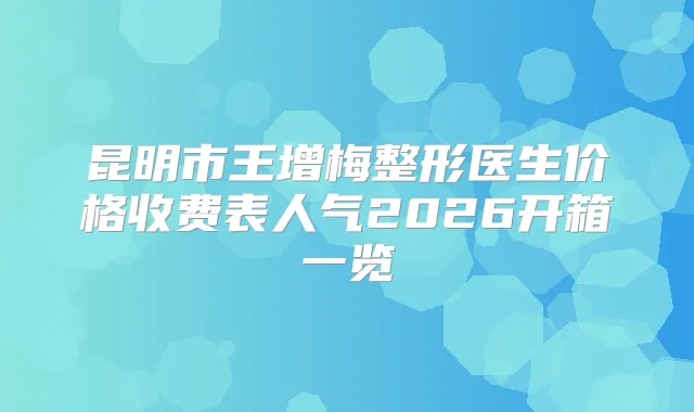 昆明市王增梅整形医生价格收费表人气2026开箱一览