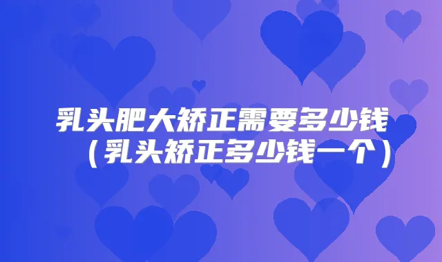 乳头肥大矫正需要多少钱（乳头矫正多少钱一个）