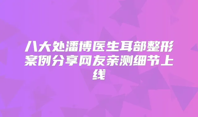 八大处潘博医生耳部整形案例分享网友亲测细节上线