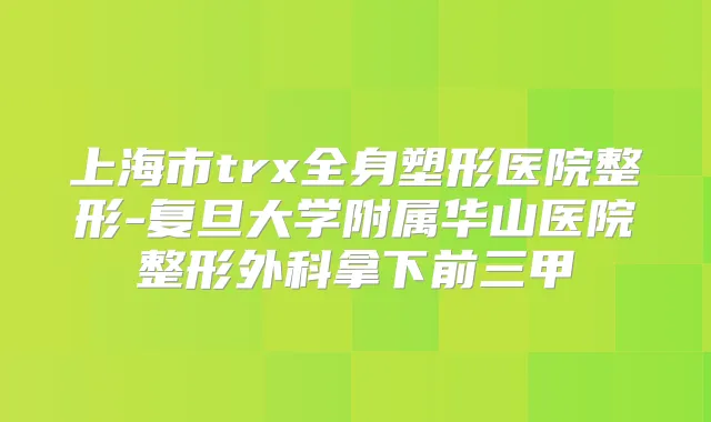 上海市trx全身塑形医院整形-复旦大学附属华山医院整形外科拿下前三甲