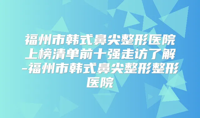 福州市韩式鼻尖整形医院上榜清单前十强走访了解-福州市韩式鼻尖整形整形医院