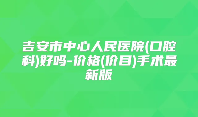 吉安市中心人民医院(口腔科)好吗-价格(价目)手术新版