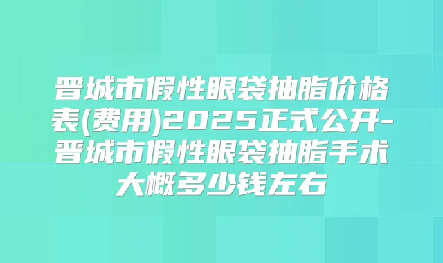 晋城市假性眼袋抽脂价格表(费用)2025正式公开-晋城市假性眼袋抽脂手术大概多少钱左右