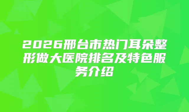 2026邢台市热门耳朵整形做大医院排名及特色服务介绍