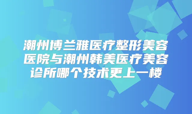 潮州博兰雅医疗整形美容医院与潮州韩美医疗美容诊所哪个技术更上一楼