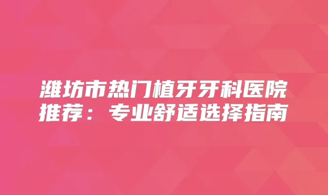 潍坊市热门植牙牙科医院推荐:专业舒适选择指南