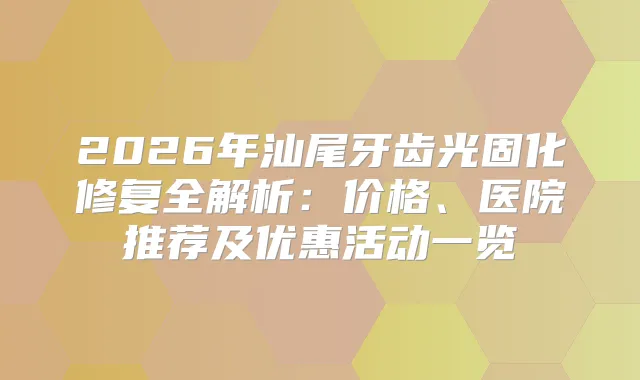 2026年汕尾牙齿光固化修复全解析：价格、医院推荐及优惠活动一览