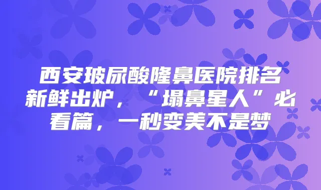 西安玻尿酸隆鼻医院排名新鲜出炉，“塌鼻星人”必看篇，一秒变美不是梦
