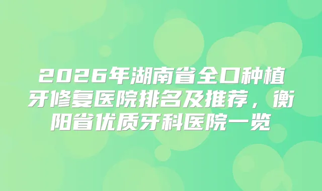 2026年湖南省全口种植牙修复医院排名及推荐，衡阳省优质牙科医院一览