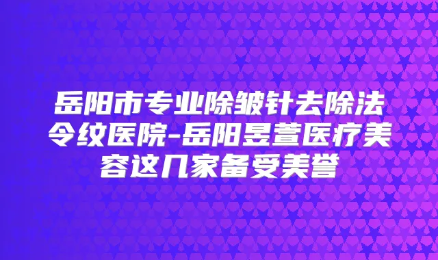 岳阳市专业除皱针去除法令纹医院-岳阳昱萱医疗美容这几家备受美誉