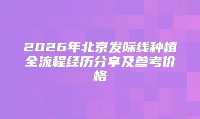 2026年北京发际线种植全流程经历分享及参考价格