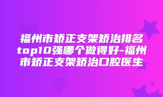 福州市矫正支架矫治排名top10强哪个做得好-福州市矫正支架矫治口腔医生
