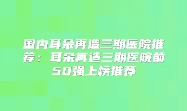 国内耳朵再造三期医院推荐:耳朵再造三期医院前50强上榜推荐