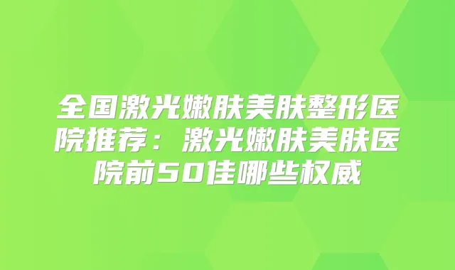全国激光嫩肤美肤整形医院推荐:激光嫩肤美肤医院前50佳哪些