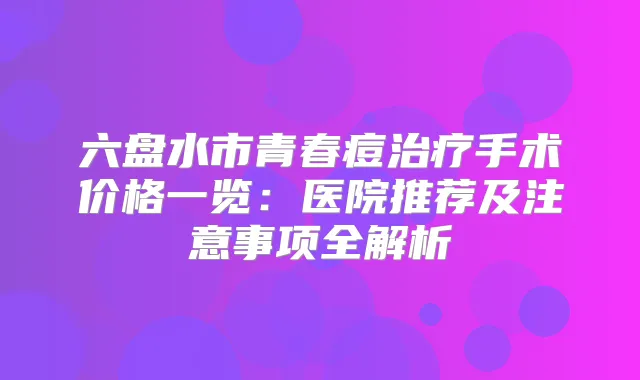 六盘水市青春痘手术价格一览：医院推荐及注意事项全解析