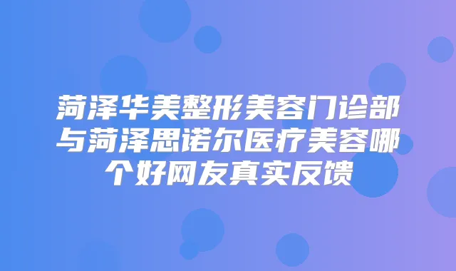 菏泽华美整形美容门诊部与菏泽思诺尔医疗美容哪个好网友真实反馈