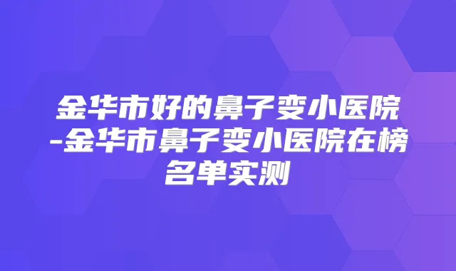 金华市好的鼻子变小医院-金华市鼻子变小医院在榜名单实测