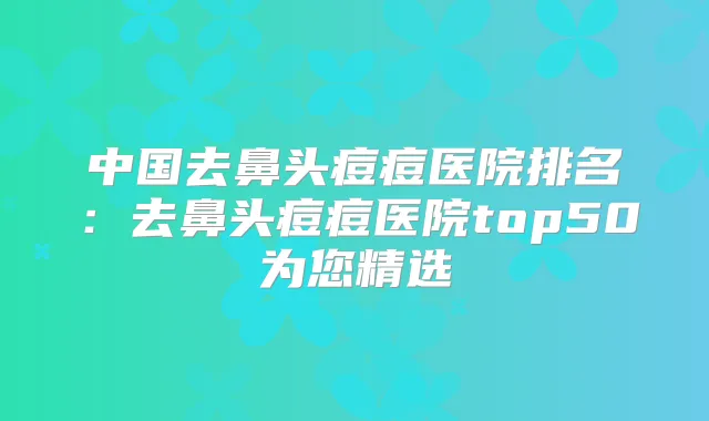 title="中国去鼻头痘痘医院排名：去鼻头痘痘医院top50为您精选"