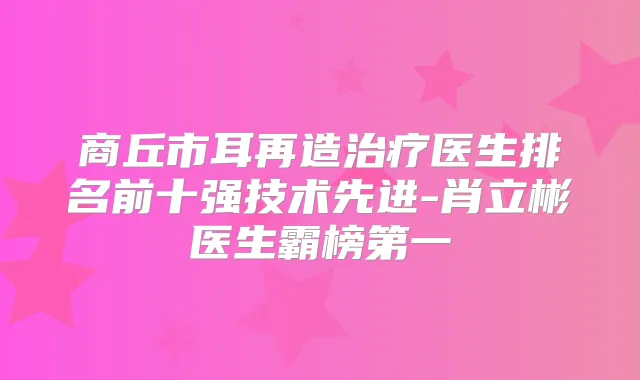 商丘市耳再造医生排名前十强技术先进-肖立彬医生霸榜第一