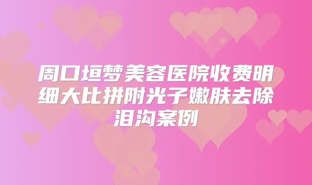 周口垣梦美容医院收费明细大比拼附光子嫩肤去除泪沟案例