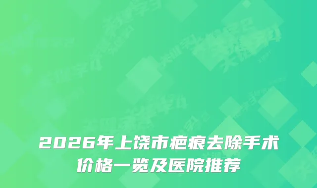 2026年上饶市疤痕去除手术价格一览及医院推荐