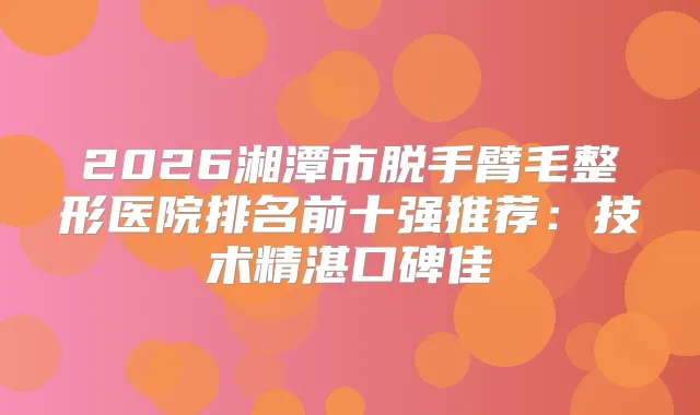 2026湘潭市脱手臂毛整形医院排名前十强推荐：技术精湛口碑佳
