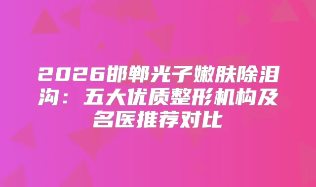 2026邯郸光子嫩肤除泪沟：五大优质整形机构及名医推荐对比