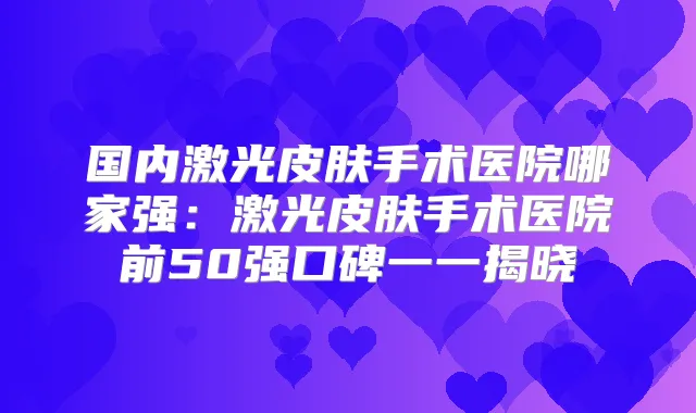 国内激光皮肤手术医院哪家强:激光皮肤手术医院前50强口碑一一揭晓