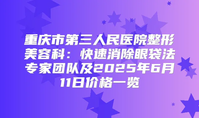 重庆市第三人民医院整形美容科:快速消除眼袋法专家团队及2025年6月11日价格一览