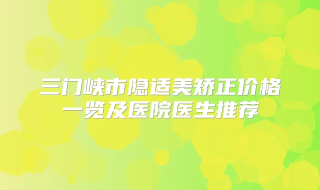 三门峡市隐适美矫正价格一览及医院医生推荐