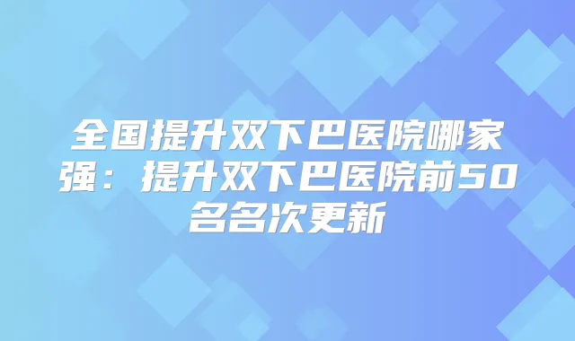 全国提升双下巴医院哪家强：提升双下巴医院前50名名次更新