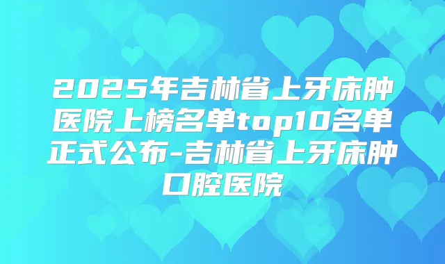 2025年吉林省上牙床肿医院上榜名单top10名单正式公布-吉林省上牙床肿口腔医院