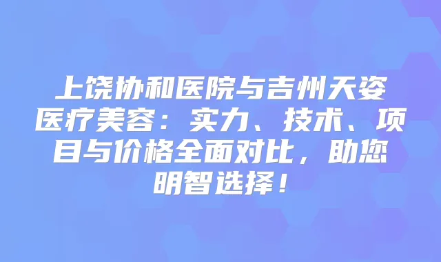 上饶协和医院与吉州天姿医疗美容：实力、技术、项目与价格全面对比，助您明智选择！