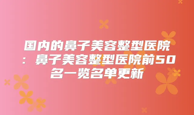 国内的鼻子美容整型医院：鼻子美容整型医院前50名一览名单更新