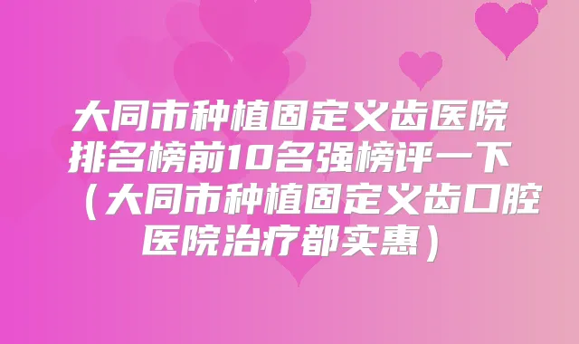 大同市种植固定义齿医院排名榜前10名强榜评一下（大同市种植固定义齿口腔医院都实惠）