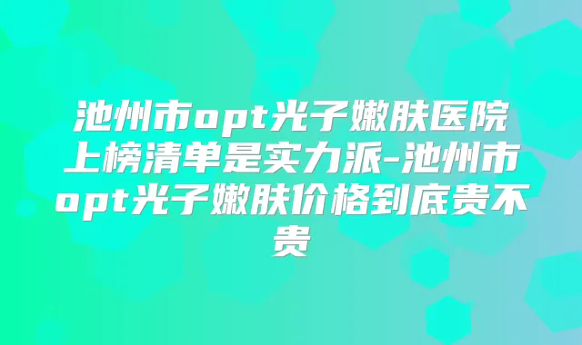 池州市opt光子嫩肤医院上榜清单是实力派-池州市opt光子嫩肤价格到底贵不贵