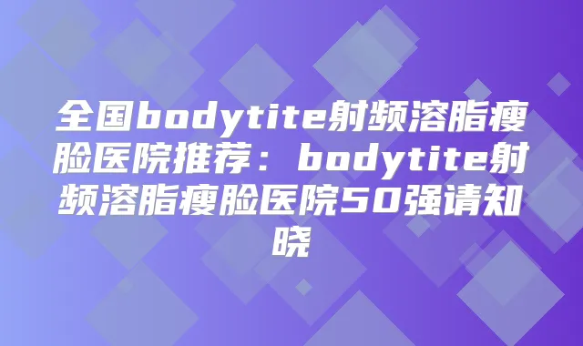 全国bodytite射频溶脂瘦脸医院推荐:bodytite射频溶脂瘦脸医院50强请知晓