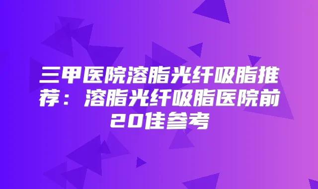 三甲医院溶脂光纤吸脂推荐：溶脂光纤吸脂医院前20佳参考