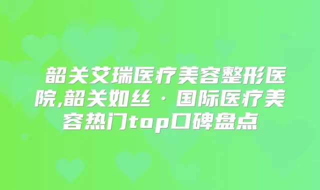 韶关艾瑞医疗美容整形医院,韶关如丝·国际医疗美容热门top口碑盘点