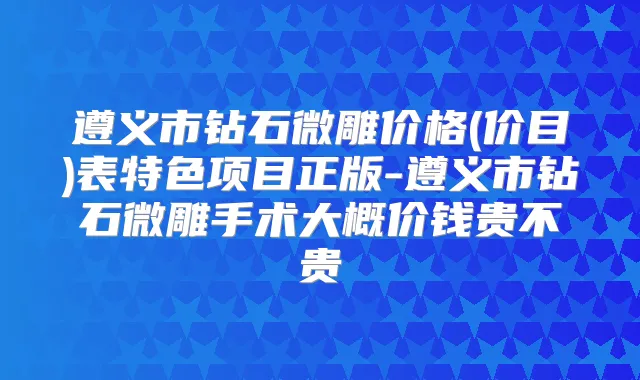 遵义市钻石微雕价格(价目)表特色项目正版-遵义市钻石微雕手术大概价钱贵不贵