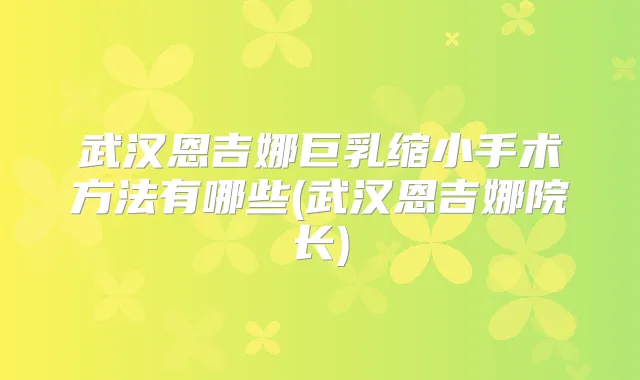 武汉恩吉娜巨乳缩小手术方法有哪些(武汉恩吉娜院长)