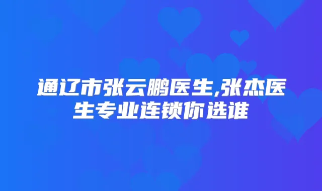 通辽市张云鹏医生,张杰医生专业连锁你选谁