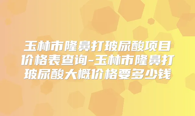 玉林市隆鼻打玻尿酸项目价格表查询-玉林市隆鼻打玻尿酸大概价格要多少钱