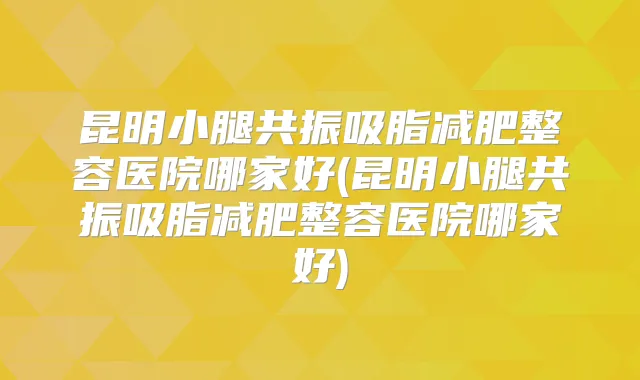 昆明小腿共振吸脂减肥整容医院哪家好(昆明小腿共振吸脂减肥整容医院哪家好)