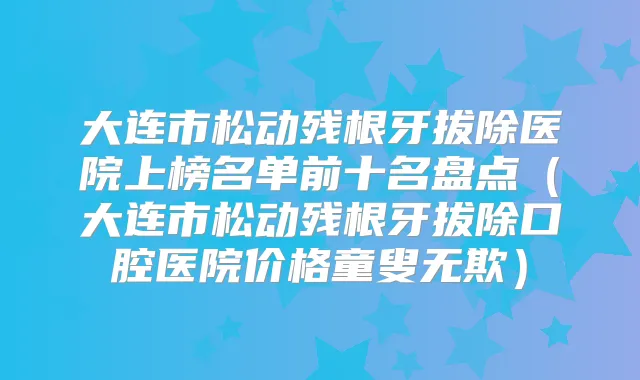 大连市松动残根牙拔除医院上榜名单前十名盘点(大连市松动残根牙拔除口腔医院价格童叟无欺)