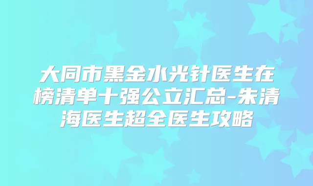 大同市黑金水光针医生在榜清单十强公立汇总-朱清海医生超全医生攻略